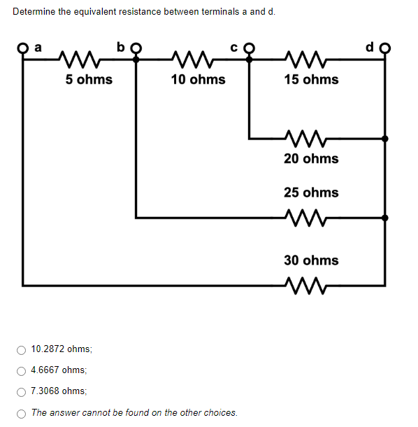 Determine the equivalent resistance between terminals a and d.
mb
w
5 ohms
10 ohms
10.2872 ohms;
4.6667 ohms;
7.3068 ohms;
The answer cannot be found on the other choices.
www
15 ohms
www
20 ohms
25 ohms
30 ohms
www