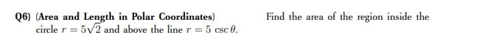 Q6) (Area and Length in Polar Coordinates)
circle r = 5v2 and above the liner = 5 csc 0.
Find the area of the region inside the
