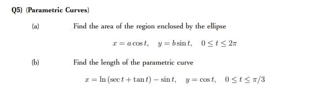 Q5) (Parametric Curves)
(a)
Find the area of the region enclosed by the ellipse
x = a cos t, y = b sin t, 0<t< 27
(b)
Find the length of the parametric curve
T = In (sec t + tan t) – sin t, y = cos t, 0<t< T/3
