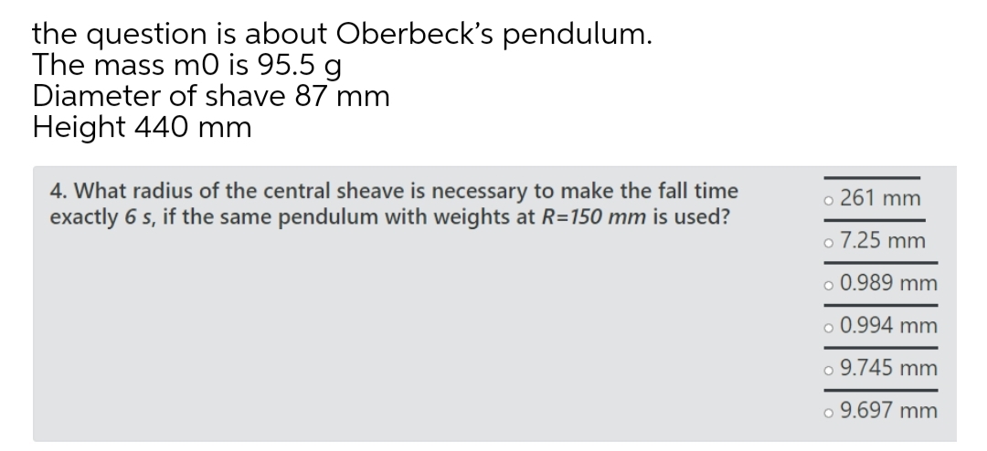the question is about Oberbeck's pendulum.
The mass m0 is 95.5 g
Diameter of shave 87 mm
Height 440 mm
4. What radius of the central sheave is necessary to make the fall time
exactly 6 s, if the same pendulum with weights at R=150 mm is used?
o 261 mm
o 7.25 mm
o 0.989 mm
o 0.994 mm
o 9.745 mm
o 9.697 mm
