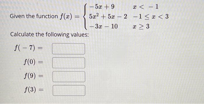 - 5x + 9
5x2 + 5x – 2 -1< x < 3
x < - 1
Given the function f(x) =
- 3x – 10
x > 3
Calculate the following values:
f(- 7) =
f(0) =
f(9) =
f(3) =
