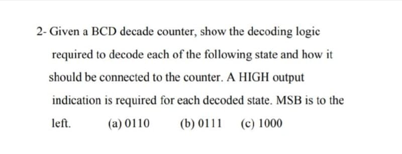 2- Given a BCD decade counter, show the decoding logic
required to decode each of the following state and how it
should be connected to the counter. A HIGH output
indication is required for each decoded state. MSB is to the
left.
(a) 0110
(b) 0111
(c) 1000
