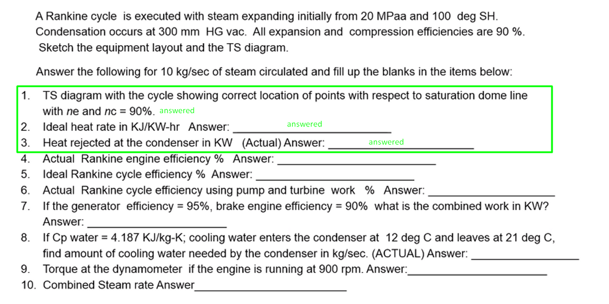 A Rankine cycle is executed with steam expanding initially from 20 MPaa and 100 deg SH.
Condensation occurs at 300 mm HG vac. All expansion and compression efficiencies are 90 %.
Sketch the equipment layout and the TS diagram.
Answer the following for 10 kg/sec of steam circulated and fill up the blanks in the items below:
1.
TS diagram with the cycle showing correct location of points with respect to saturation dome line
with ne and nc = 90%. answered
Ideal heat rate in KJ/KW-hr Answer:
answered
3.
Heat rejected at the condenser in KW (Actual) Answer:
Actual Rankine engine efficiency % Answer:
Ideal Rankine cycle efficiency % Answer:
Actual Rankine cycle efficiency using pump and turbine work % Answer:
If the generator efficiency = 95%, brake engine efficiency
answered
4.
5.
6.
7.
= 90% what is the combined work in KW?
%3D
Answer:
8.
If Cp water = 4.187 KJ/kg-K; cooling water enters the condenser at 12 deg C and leaves at 21 deg C,
find amount of cooling water needed by the condenser in kg/sec. (ACTUAL) Answer:
9. Torque at the dynamometer if the engine is running at 900 rpm. Answer:
10. Combined Steam rate Answer
