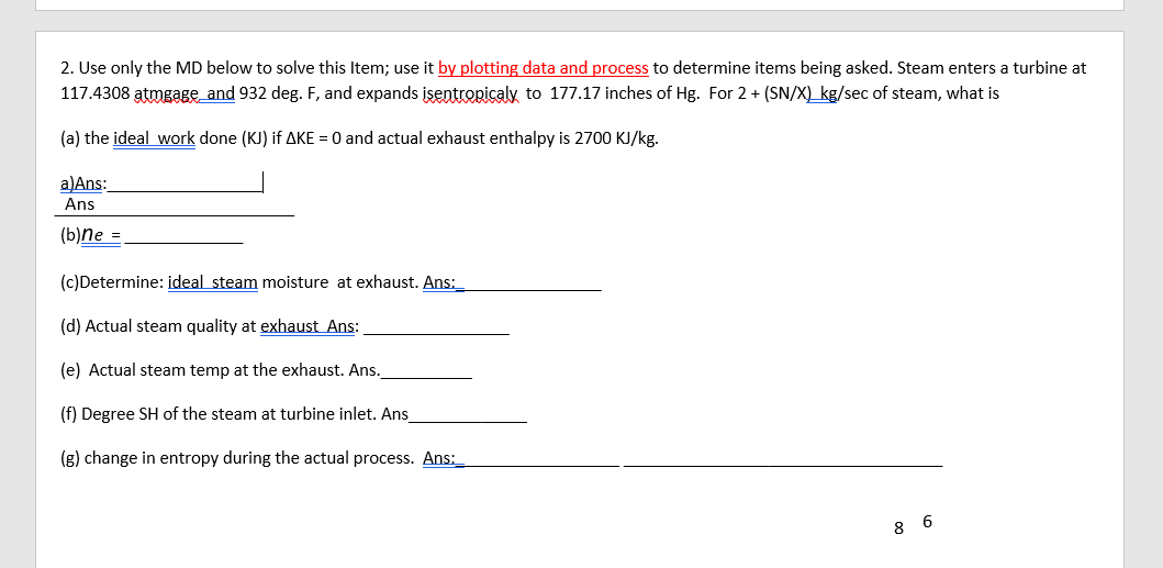 2. Use only the MD below to solve this Item; use it by plotting data and process to determine items being asked. Steam enters a turbine at
117.4308 atmgage and 932 deg. F, and expands įsentropicaly to 177.17 inches of Hg. For 2 + (SN/X) kg/sec of steam, what is
(a) the ideal work done (KJ) if AKE = 0 and actual exhaust enthalpy is 2700 KJ/kg.
a)Ans:
Ans
(b)ne =
(c)Determine: ideal steam moisture at exhaust. Ans:_
(d) Actual steam quality at exhaust Ans:
(e) Actual steam temp at the exhaust. Ans.
(f) Degree SH of the steam at turbine inlet. Ans
(g) change in entropy during the actual process. Ans:_
8 6
