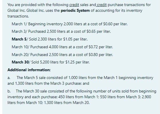 You are provided with the following credit sales and credit purchase transactions for
Global Inc. Global Inc. uses the periodic System of accounting for its inventory
transactions.
March 1/ Beginning inventory 2,000 liters at a cost of $0.60 per liter.
March 3/ Purchased 2,500 liters at a cost of $0.65 per liter.
March 5/ Sold 2,300 liters for $1.05 per liter.
March 10/ Purchased 4,000 liters at a cost of $0.72 per liter.
March 20/ Purchased 2,500 liters at a cost of $0.80 per liter.
March 30/ Sold 5,200 liters for $1.25 per liter.
Additional information:
a. The March 5 sale consisted of 1,000 liters from the March 1 beginning inventory
and 1,300 liters from the March 3 purchase: and
b. The March 30 sale consisted of the following number of units sold from beginning
inventory and each purchase: 450 liters from March 1; 550 liters from March 3; 2,900
liters from March 10: 1,300 liters from March 20.
