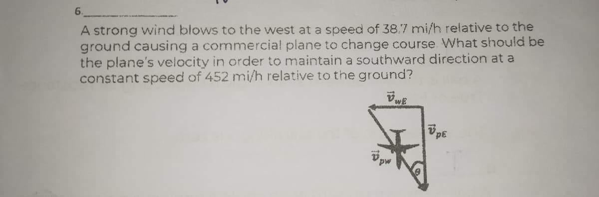 6.
A strong wind blows to the west at a speed of 38.7 mi/h relative to the
ground causing a commercial plane to change course What should be
the plane's velocity in order to maintain a southward direction at a
constant speed of 452 mi/h relative to the ground?
3da
