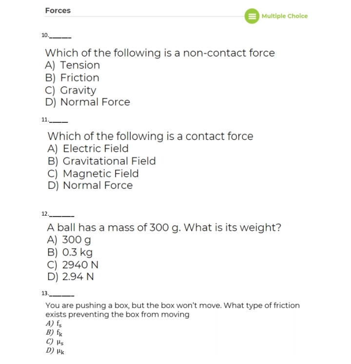 Forces
| Multiple Choice
10.
Which of the following is a non-contact force
A) Tension
B) Friction
C) Gravity
D) Normal Force
11.
Which of the following is a contact force
A) Electric Field
B) Gravitational Field
C) Magnetic Field
D) Normal Force
12.
A ball has a mass of 300 g. What is its weight?
A) 300 g
B) 0.3 kg
C) 2940 N
D) 2.94 N
13._
You are pushing a box, but the box won't move. What type of friction
exists preventing the box from moving
A) f,
B) fx
C) Hs
D) Hk
