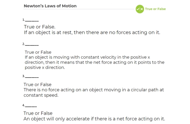Newton's Laws of Motion
Vx True or False
1.
True or False.
If an object is at rest, then there are no forces acting on it.
True or False
If an object is moving with constant velocity in the positive x
direction, then it means that the net force acting on it points to the
positive x direction.
True or False
There is no force acting on an object moving in a circular path at
constant speed.
True or False
An object will only accelerate if there is a net force acting on it.
