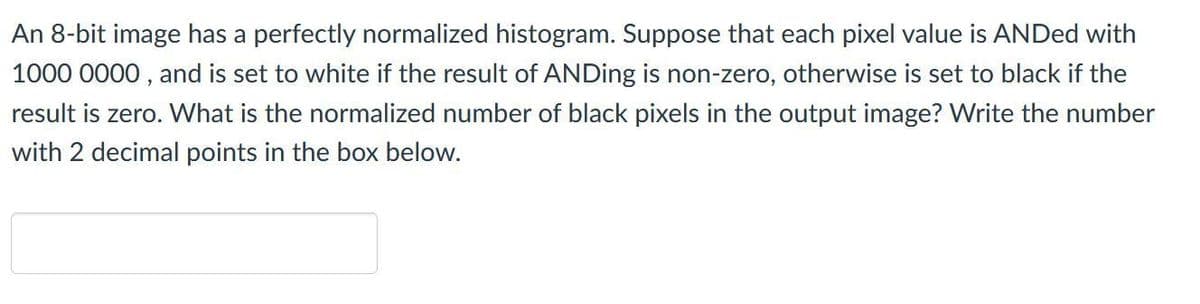 An 8-bit image has a perfectly normalized histogram. Suppose that each pixel value is ANDed with
1000 0000 , and is set to white if the result of ANDing is non-zero, otherwise is set to black if the
result is zero. What is the normalized number of black pixels in the output image? Write the number
with 2 decimal points in the box below.
