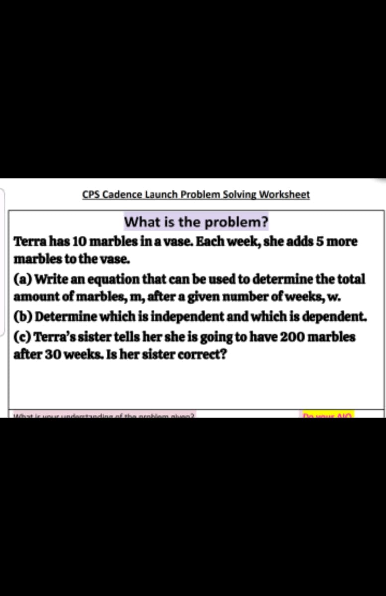 CPS Cadence Launch Problem Solving Worksheet
What is the problem?
Terra has 10 marbles in a vase. Each week, she adds 5 more
marbles to the vase.
(a) Write an equation that can be used to determine the total
amount of marbles, m, after a given number of weeks, w.
(b) Determine which is independent and which is dependent.
(c) Terra's sister tells her she is going to have 200 marbles
after 30 weeks. Is her sister correct?
Do wour AIO
