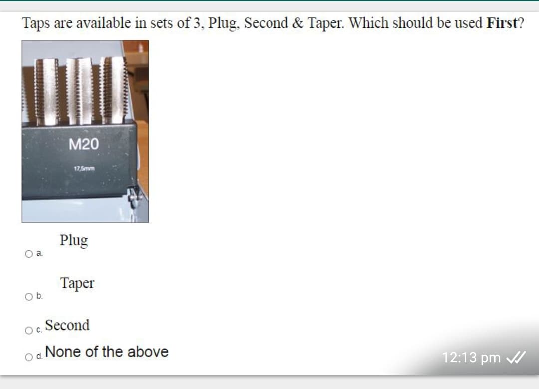 Taps are available in sets of 3, Plug, Second & Taper. Which should be used First?
M20
17,5mm
Plug
a.
Тарer
Ob.
Second
Oc.
None of the above
d.
12:13 pm /
