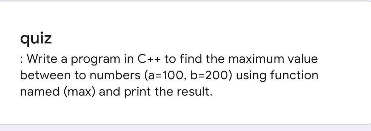 quiz
: Write a program in C++ to find the maximum value
between to numbers (a=10O, b=200) using function
named (max) and print the result.
