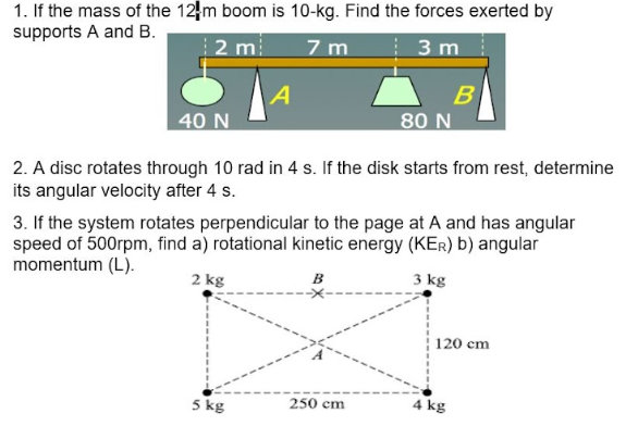 1. If the mass of the 12 m boom is 10-kg. Find the forces exerted by
supports A and B.
2 m
7 m
3 m
A
40 N
2. A disc rotates through 10 rad in 4 s. If the disk starts from rest, determine
its angular velocity after 4 s.
5 kg
80 N
3. If the system rotates perpendicular to the page at A and has angular
speed of 500rpm, find a) rotational kinetic energy (KER) b) angular
momentum (L).
2 kg
B
3 kg
250 cm
B
120 cm
4 kg