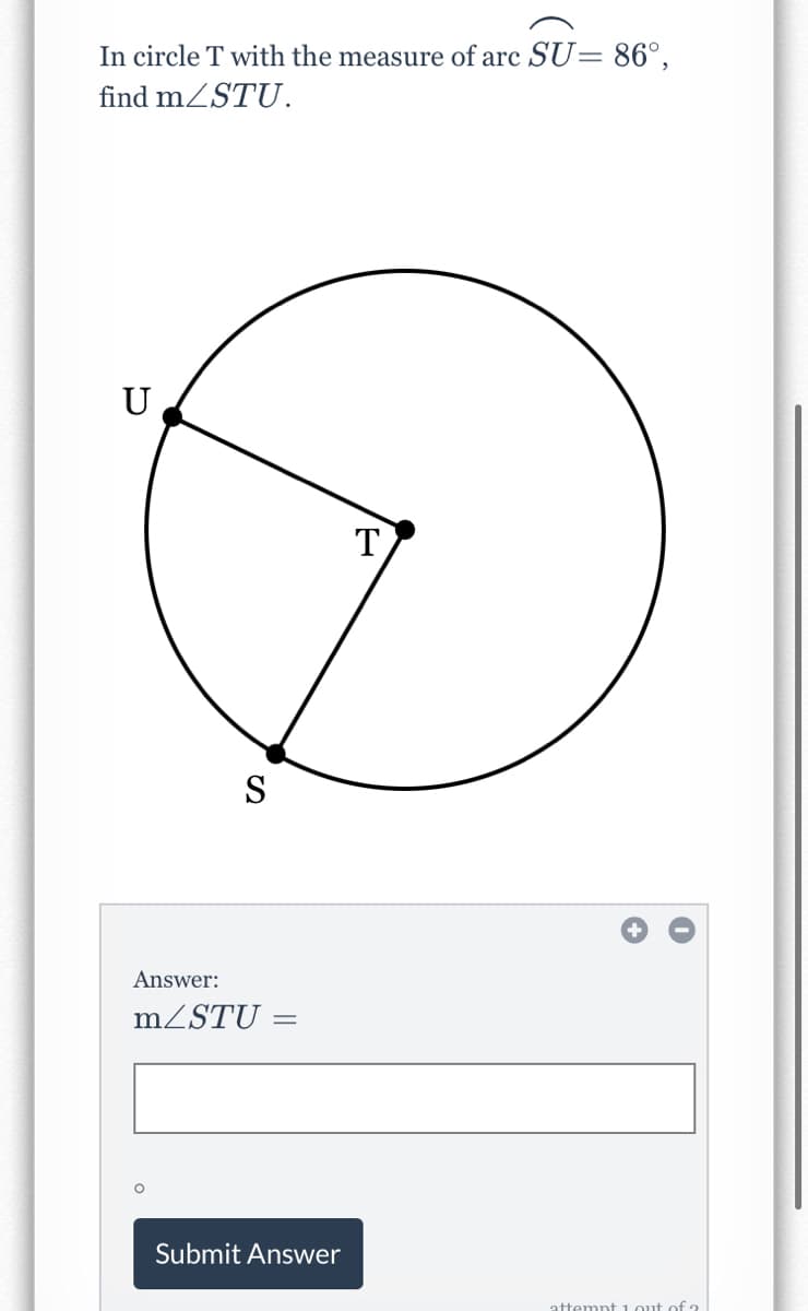 In circle T with the measure of arc SU= 86°,
find mZSTU.
U
T
S
Answer:
MZSTU =
%3D
Submit Answer
mnt 1out of ?
