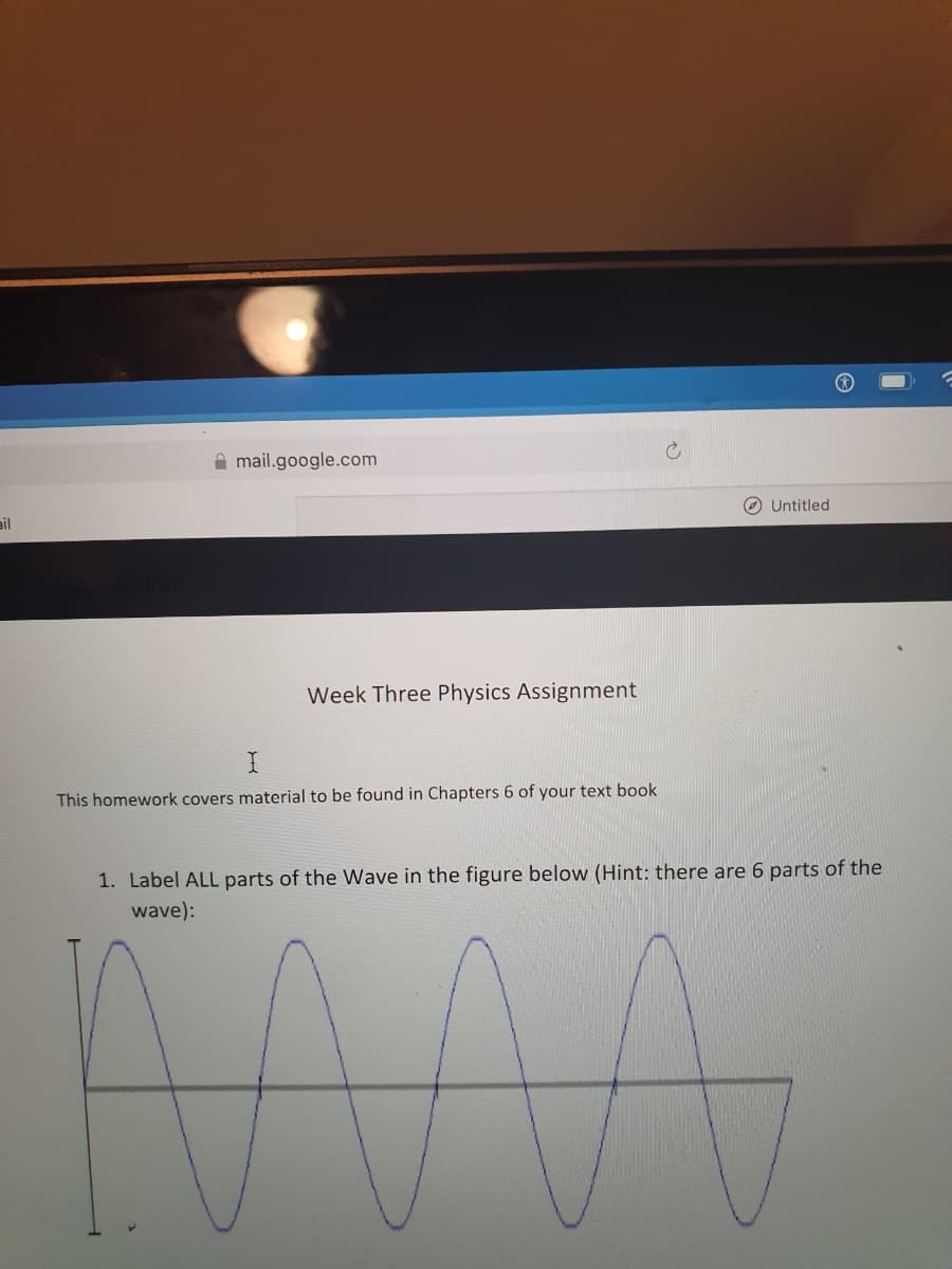 A mail.google.com
O Untitled
ail
Week Three Physics Assignment
This homework covers material to be found in Chapters 6 of your text book
1. Label ALL parts of the Wave in the figure below (Hint: there are 6 parts of the
wave):
