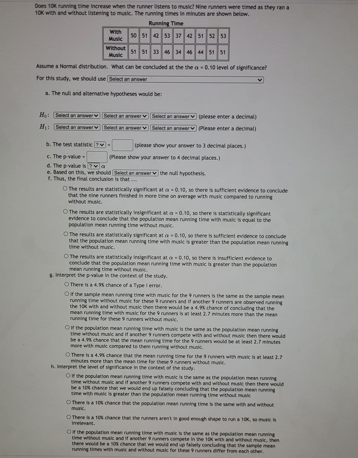 Does 10K running time increase when the runner listens to music? Nine runners were timed as they ran a
10K with and without listening to music. The running times in minutes are shown below.
Running Time
With
50 51 42 53 37 42 51 52 53
Music
Without
51 51 33 46 34 46 44 51 51
Music
Assume a Normal distribution. What can be concluded at the the a = 0.10 level of significance?
For this study, we should use Select an answer
a. The null and alternative hypotheses would be:
Ho: Select an answer
Select an answer
Select an answerv (please enter a decimal)
H: |Select an answer
Select an answer
Select an answer
(Please enter a decimal)
b. The test statistic ?v=
(please show your answer to 3 decimal places.)
c. The p-value =
(Please show your answer to 4 decimal places.)
%3D
d. The p-value is ? va
e. Based on this, we should Select an answer v the null hypothesis.
f. Thus, the final conclusion is that ...
O The results are statistically significant at a = 0.10, so there is sufficient evidence to conclude
that the nine runners finished in more time on average with music compared to running
without music.
%3D
O The results are statistically insignificant at a = 0.10, so there is statistically significant
evidence to conclude that the population mean running time with music is equal to the
population mean running time without music.
O The results are statistically significant at a = 0.10, so there is sufficient evidence to conclude
that the population mean running time with music is greater than the population mean running
time without music.
%3D
O The results are statistically insignificant at a = 0.10, so there is insufficient evidence to
conclude that the population mean running time with music is greater than the population
mean running time without music.
g. Interpret the p-value in the context of the study.
O There is a 4.9% chance of a Type I error.
O f the sample mean running time with music for the 9 runners is the same as the sample mean
running time without music for these 9 runners and if another 9 runners are observed running
the 10K with and without music then there would be a 4.9% chance of concluding that the
mean running time with music for the 9 runners is at least 2.7 minutes more than the mean
running time for these 9 runners without music.
O If the population mean running time with music is the same as the population mean running
time without music and if another 9 runners compete with and without music then there would
be a 4.9% chance that the mean running time for the 9 runners would be at least 2.7 minutes
more with music compared to them running without music.
O There is a 4.9% chance that the mean running time for the 9 runners with music is at least 2.7
minutes more than the mean time for these 9 runners without music.
h. Interpret the level of significance in the context of the study.
OIf the population mean running time with music is the same as the population mean running
time without music and if another 9 runners compete with and without music then there would
be a 10% chance that we would end up falsely concluding that the population mean running
time with music is greater than the population mean running time without music
O There is a 10% chance that the population mean running time is the same with and without
music.
O There is a 10% chance that the runners aren't in good enough shape to run a 10K, so music is
irrelevant.
O If the population mean running time with music is the same as the population mean running
time without music and if another 9 runners compete in the 10K with and without music, then
there would be a 10% chance that we would end up falsely concluding that the sample mean
running times with music and without music for these 9 runners differ from each other.
