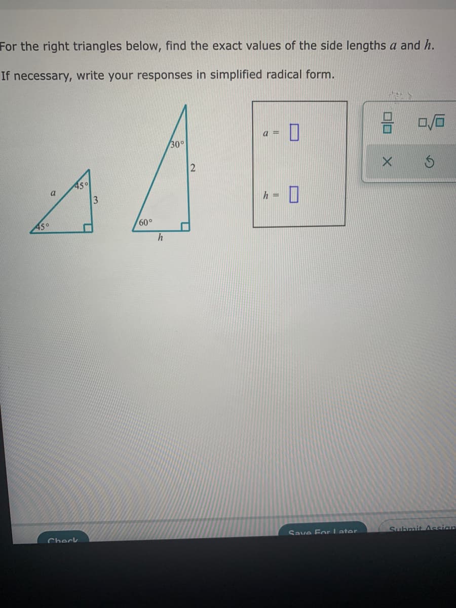 For the right triangles below, find the exact values of the side lengths a and h.
If necessary, write your responses in simplified radical form.
a =
30°
2
45°
a
3
h =
45°
60°
Save For L ater
Suhmit Assian
Check
