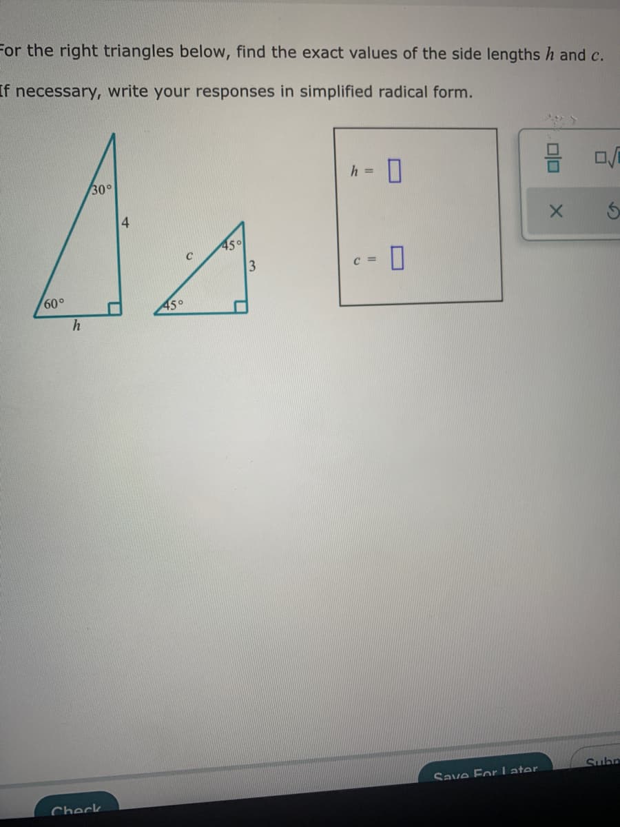 For the right triangles below, find the exact values of the side lengths h and c.
If necessary, write your responses in simplified radical form.
h =
30°
4.
45°
C =
60°
45°
Subn
Save For Later.
Check
