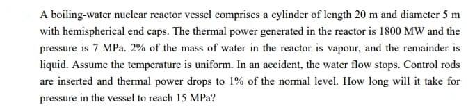 A boiling-water nuclear reactor vessel comprises a cylinder of length 20 m and diameter 5 m
with hemispherical end caps. The thermal power generated in the reactor is 1800 MW and the
pressure is 7 MPa. 2% of the mass of water in the reactor is vapour, and the remainder is
liquid. Assume the temperature is uniform. In an accident, the water flow stops. Control rods
are inserted and thermal power drops to 1% of the normal level. How long will it take for
pressure in the vessel to reach 15 MPa?
