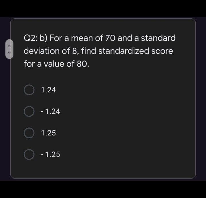 Q2: b) For a mean of 70 and a standard
deviation of 8, find standardized score
for a value of 80.
1.24
O - 1.24
1.25
O - 1.25
