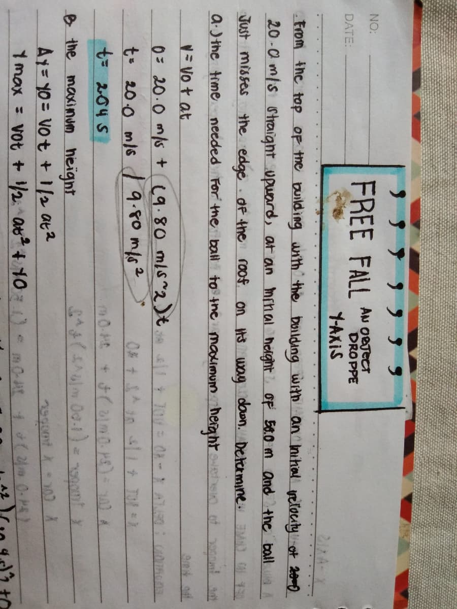 NO:
FREE FALL
AN OBTECT
DROPPE
DATE:
Y-AXIS
21XA-X
From the top OF the building uith the boilding with an Inihal vetocity ot 20mo
20 -0 m/s straight upuard, at an minal heght oF 50.0 m and the ballA A
Just misses the edge dF the roof on H3 way down. Determine. M) 0
a.3the time needed For the ball to tne maximum herght
= Vo t at
0= 20.0 m/s + (9.80 mls~2)t
t- 20.0 m/6 9.80 mf62
= 204 S
B the maxinJm heignt
Ay= 10 = Vot + 1/2 at2
Y max = vot +2 at + 100 m0A1 0-H
