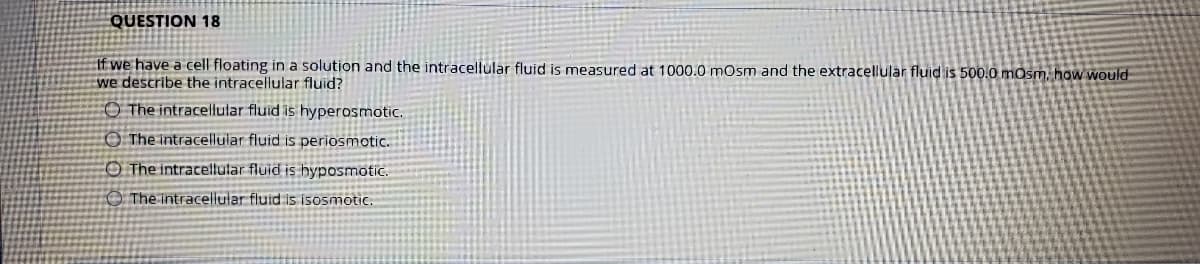 QUESTION 18
If we have a cell floating in a solution and the intracellular fluid is measured at 1000.0 mOsm and the extracellular fluid is 500.0 mosm, how would
we describe the intracellular fluid?
O The intracellular fluid is hyperosmotic.
O The intracellular fluid is periosmotic.
O The intracellular fluid is hyposmotic.
O The intracellular fluid is isosmotic.
