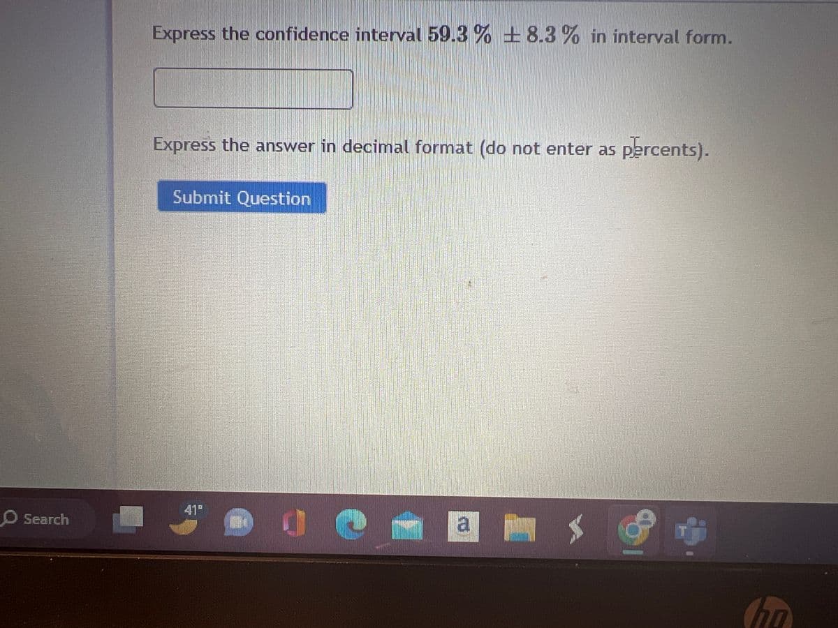 O Search
Express the confidence interval 59.3 % +8.3% in interval form.
Express the answer in decimal format (do not enter as percents).
Submit Question
41⁰
a
T
ho