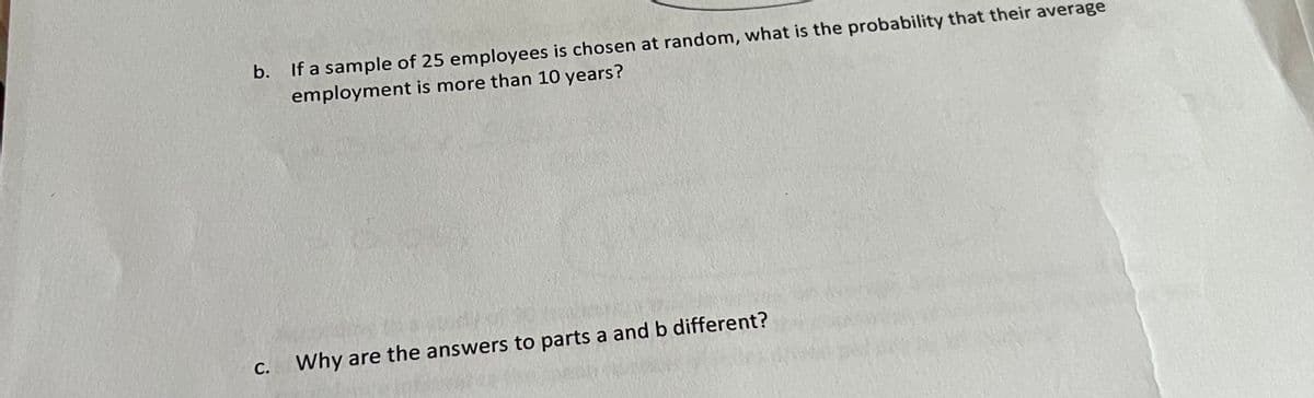 b.
If a sample of 25 employees is chosen at random, what is the probability that their average
employment is more than 10 years?
C.
Why are the answers to parts a and b different?