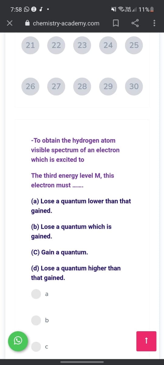 7:58 O 9 J•
NI Yol 11%
+LTE2
A chemistry-academy.com
21
22
23
24
25
26
27
28
29
30
-To obtain the hydrogen atom
visible spectrum of an electron
which is excited to
The third energy level M, this
electron must
(a) Lose a quantum lower than that
gained.
(b) Lose a quantum which is
gained.
(C) Gain a quantum.
(d) Lose a quantum higher than
that gained.
a
b
C
