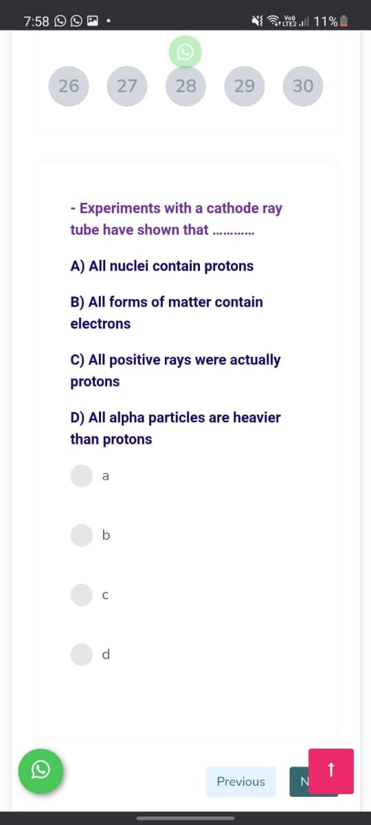 7:58 O O E
N Vol 11%
+LTE2
26
27
28
29
30
- Experiments with a cathode ray
tube have shown that
A) All nuclei contain protons
B) All forms of matter contain
electrons
C) All positive rays were actually
protons
D) All alpha particles are heavier
than protons
a
C
d.
Previous
N
