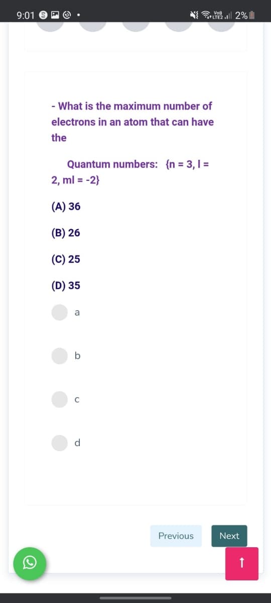 9:01 O P O
Y Vol)
LTE2 . 2%
- What is the maximum number of
electrons in an atom that can have
the
Quantum numbers: {n = 3,1 =
2, ml = -2}
(А) 36
(B) 26
(C) 25
(D) 35
a
b
d
Previous
Next
