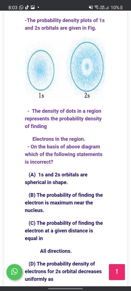 8:03 O d
N E Yoll 10%
LTE2
-The probability density plots of 1s
and 2s orbitals are given in Fig.
1s
2s
- The density of dots in a region
represents the probability density
of finding
Electrons in the region.
- On the basis of above diagram
which of the following statements
is incorrect?
(A) 1s and 2s orbitals are
spherical in shape.
(B) The probability of finding the
electron is maximum near the
nucleus.
(C) The probability of finding the
electron at a given distance is
equal in
All directions.
(D) The probability density of
electrons for 2s orbital decreases
uniformly as
