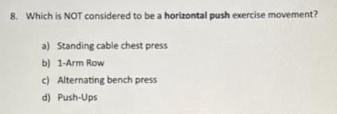 8. Which is NOT considered to be a horizontal push exercise movement?
a) Standing cable chest press
b) 1-Arm Row
c) Alternating bench press
d) Push-Ups
