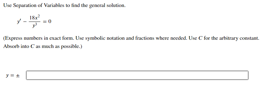 Use Separation of Variables to find the general solution.
18x?
= 0
(Express numbers in exact form. Use symbolic notation and fractions where needed. Use C for the arbitrary constant.
Absorb into C as much as possible.)
y = +
