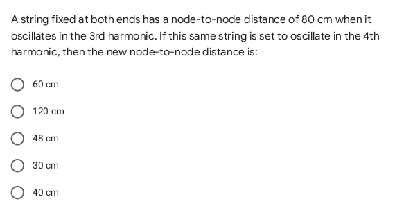 A string fixed at both ends has a node-to-node distance of 80 cm when it
oscillates in the 3rd harmonic. If this same string is set to oscillate in the 4th
harmonic, then the new node-to-node distance is:
60 cm
120 cm
48 cm
30 cm
40 cm
