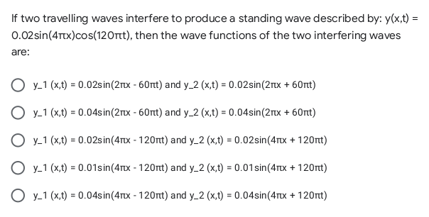 If two travelling waves interfere to produce a standing wave described by: y(x,t) =
0.02sin(4Ttx)cos(120tt), then the wave functions of the two interfering waves
are:
y_1 (x,t) = 0.02sin(2rx - 60rt) and y_2 (x,t) = 0.02sin(2rtx + 60rt)
O y-1 (x,t) = 0.04sin(2rx - 60nt) and y_2 (x,t) = 0.04sin(2rx + 60nt)
O y-1 (x,t) = 0.02sin(4Tx - 120t) and y_2 (x,t) = 0.02sin(4Tx + 120nt)
O y-1 (x,t) = 0.01sin(4Tx - 120nt) and y_2 (x,t) = 0.01sin(4Tx + 120nt)
O y_1 (x,t) = 0.04sin(4Tx - 120nt) and y_2 (x,t) = 0.04sin(4Ttx + 120t)
%3D
