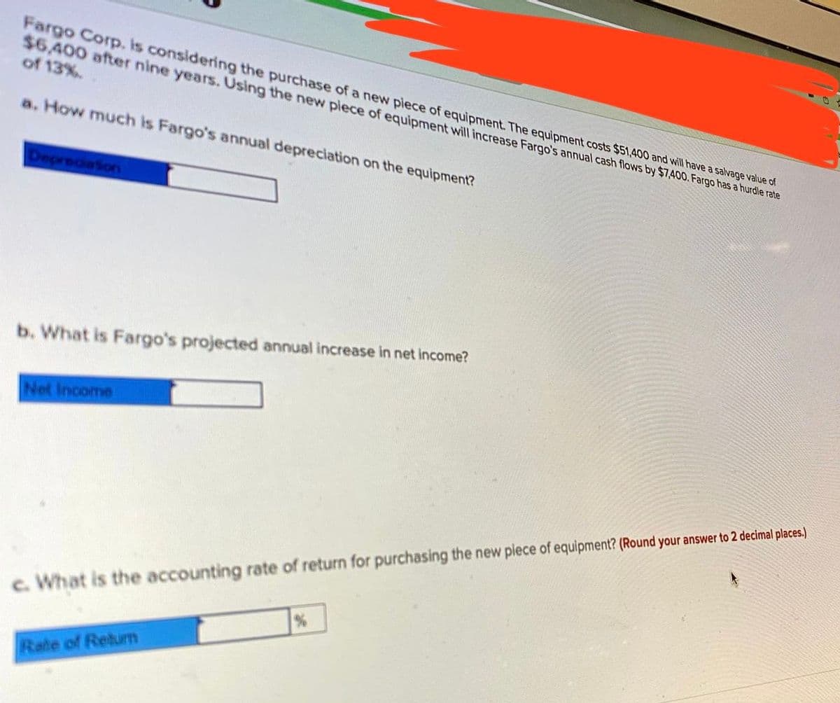 Fargo Cop, is considering the purchase of a new piece of equipment. The equipment costs $51,400 and will have a salvage value of
$6,400 after nine years. Using the new piece of equipment will increase Fargo's annual cash flows by $7,400. Fargo has a hurdle rate
of 13%.
a. How much is Fargo's annual depreciation on the equipment?
DepreciaSon
b. What is Fargo's projected annual increase in net income?
Net Income
c. What is the accounting rate of return for purchasing the new plece of equipment? (Round your answer to 2 decimal places.)
Rate of Retum
