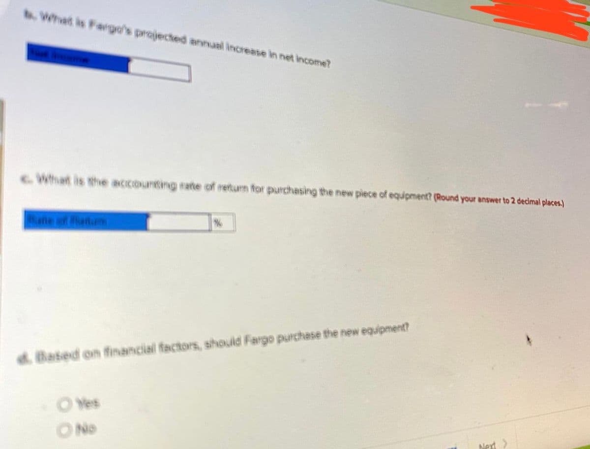 .What is Fargo's projected annual increase in net income?
What is the accounting rarte of return for purchasing the new piece of equipment? (Round your answer to 2 decimal places.)
ahe of henturm
d. Based on financial factors, should Fargo purchase the new equipment?
O Yes
ONo
Next
