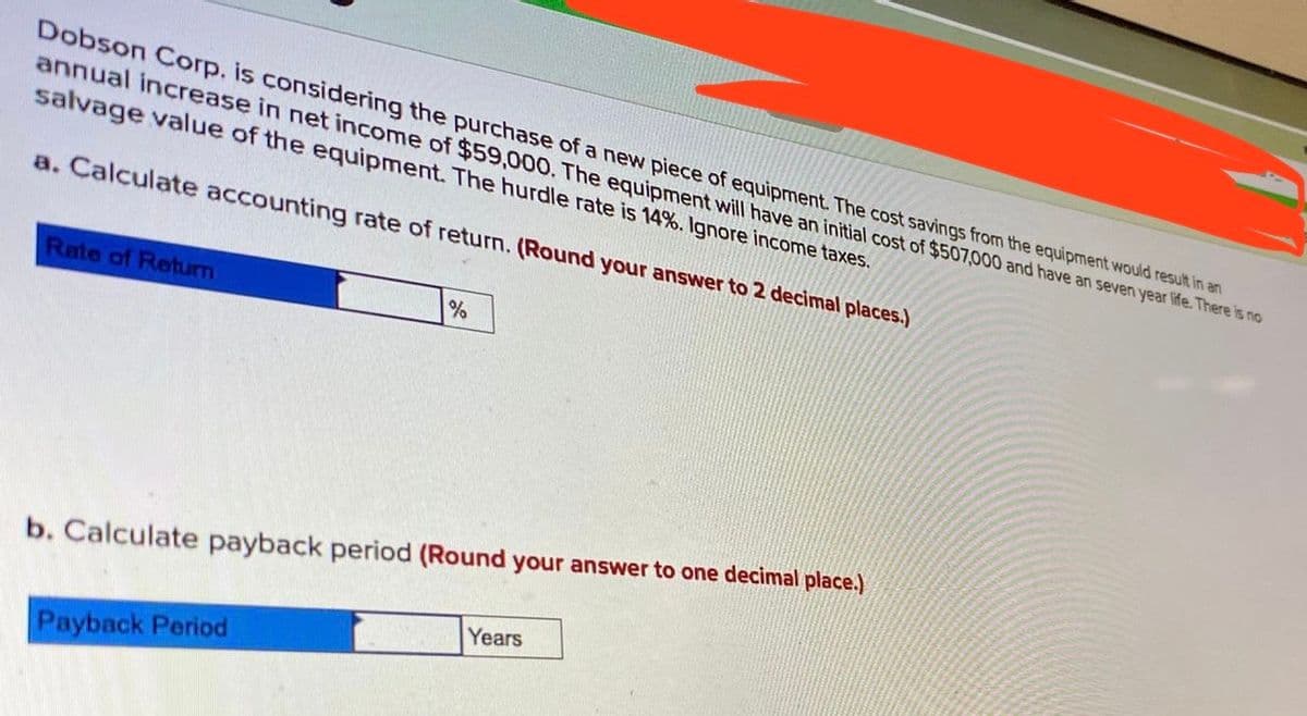 Dobson Corp. is considering the purchase of a new piece of equipment. The cost savings from the equipment would result in an
annual increase in net income of $59,000. The equipment will have an initial cost of $507,000 and have an seven year life. There is no
salvage value of the equipment. The hurdle rate is 14%. Ignore income taxes.
a. Calculate accounting rate of return. (Round your answer to 2 decimal places.)
Rate of Return
b. Calculate payback period (Round your answer to one decimal place.)
Years
Payback Period
