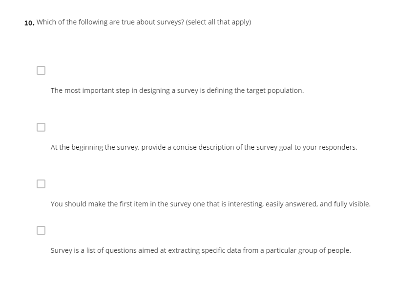 10. Which of the following are true about surveys? (select all that apply)
The most important step in designing a survey is defining the target population.
At the beginning the survey, provide a concise description of the survey goal to your responders.
You should make the first item in the survey one that is interesting, easily answered, and fully visible.
Survey is a list of questions aimed at extracting specific data from a particular group of people.
