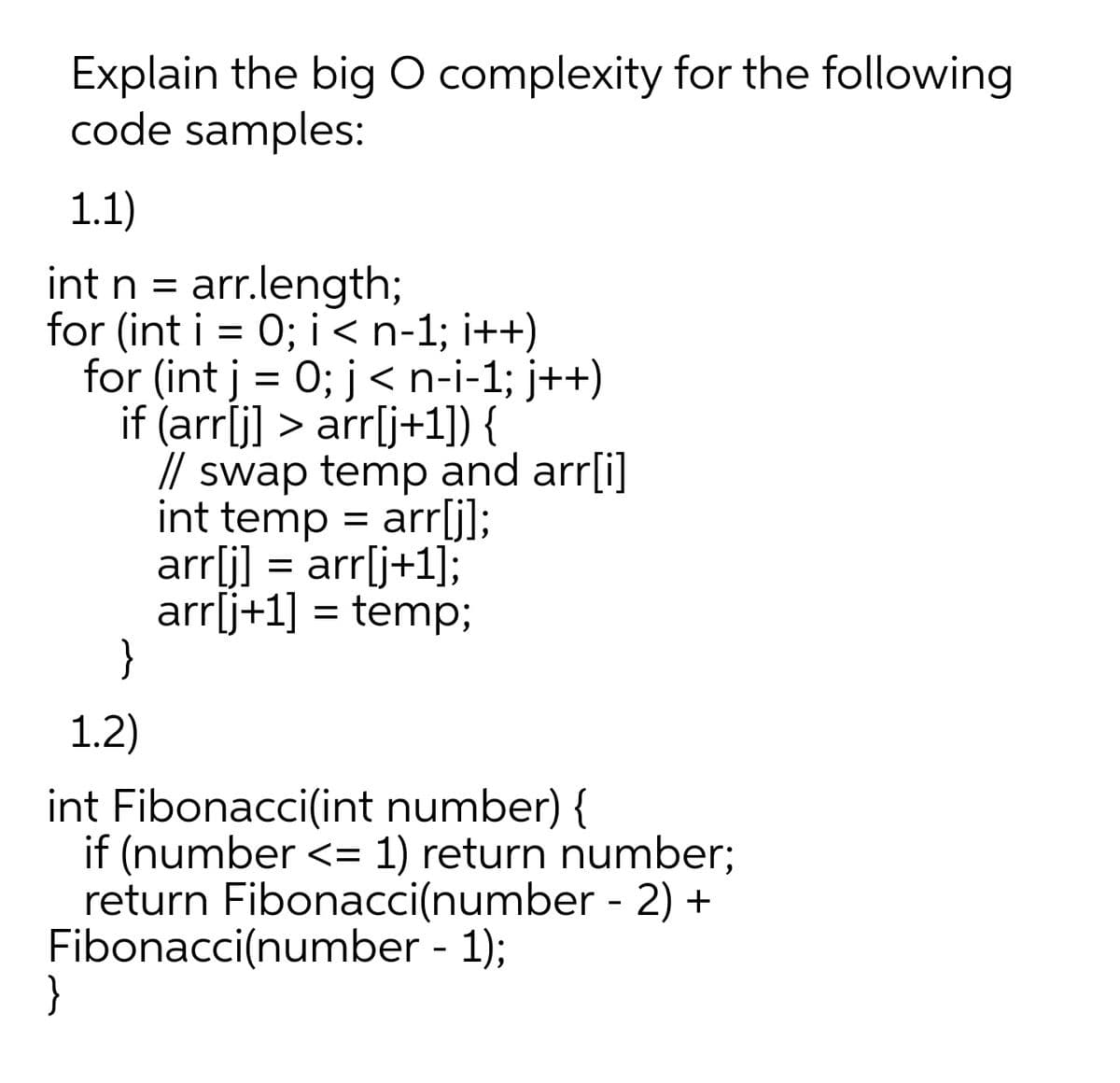 Explain the big O complexity for the following
code samples:
1.1)
int n = arr.length;
for (int i = 0; i< n-1; i++)
for (int j = 0; j< n-i-1; j++)
if (arríj] > arr[j+1]) {
// swap temp and arr[i]
int temp = arrlj];
arrli] =
arrij+1] = temp;
}
arr[j+1];
1.2)
int Fibonacci(int number) {
if (number <= 1) return number;
return Fibonacci(number - 2) +
Fibonacci(number - 1);
}

