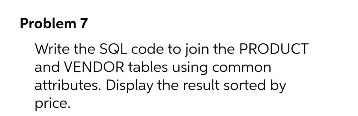 Problem 7
Write the SQL code to join the PRODUCT
and VENDOR tables using common
attributes. Display the result sorted by
price.
