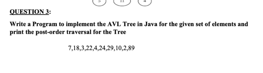 QUESTION 3:
Write a Program to implement the AVL Tree in Java for the given set of elements and
print the post-order traversal for the Tree
7,18,3,22,4,24,29,10,2,89
