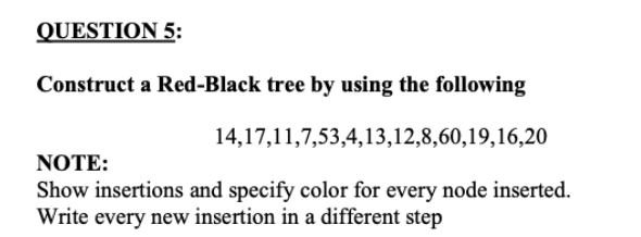 QUESTION 5:
Construct a Red-Black tree by using the following
14,17,11,7,53,4,13,12,8,60,19,16,20
NOTE:
Show insertions and specify color for every node inserted.
Write every new insertion in a different step
