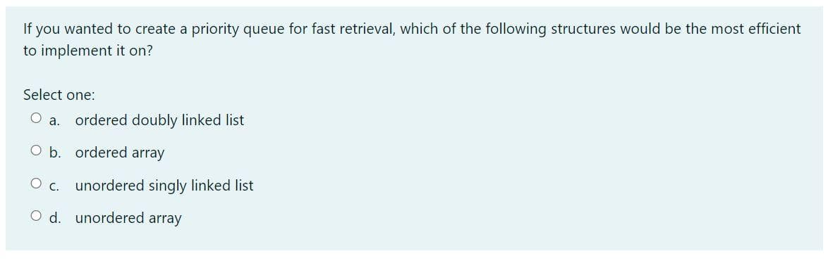 If you wanted to create a priority queue for fast retrieval, which of the following structures would be the most efficient
to implement it on?
Select one:
a.
ordered doubly linked list
O b. ordered array
Ос.
unordered singly linked list
O d. unordered array
