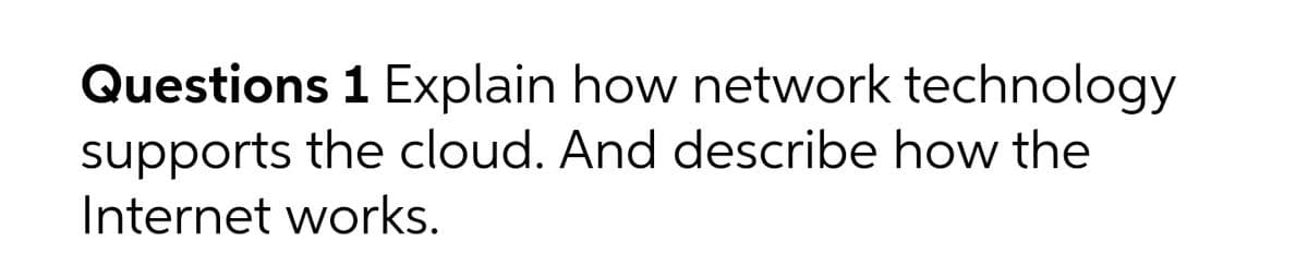 Questions 1 Explain how network technology
supports the cloud. And describe how the
Internet works.
