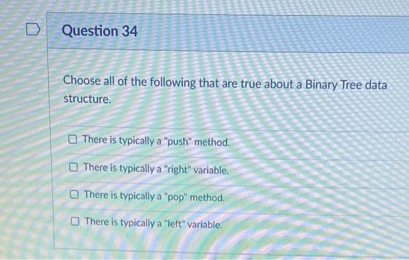 Question 34
Choose all of the following that are true about a Binary Tree data
structure.
O There is typically a "push" method.
O There is typically a "right" variable.
O There is typically a "pop" method.
O There is typically a "left" variable.
