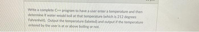 Write a complete C++ program to have a user enter a temperature and then
determine If water would boil at that temperature (which is 212 degrees
Fahrenheit). Output the temperature (labeled) and output if the temperature
entered by the user is at or above boiling or not.
