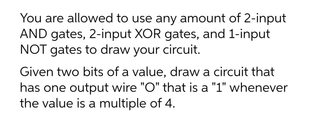 You are allowed to use any amount of 2-input
AND gates, 2-input XOR gates, and 1-input
NOT gates to draw your circuit.
Given two bits of a value, draw a circuit that
has one output wire "O" that is a "1" whenever
the value is a multiple of 4.
