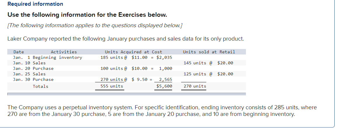 Required information
Use the following information for the Exercises below.
[The following information applies to the questions displayed below.]
Laker Company reported the following January purchases and sales data for its only product.
Activities
Units Acquired at Cost
185 units @ $11.00 = $2,035
Date
Units sold at Retail
Jan. 1 Beginning inventory
Jan. 10 Sales
145 units @ $20.00
Jan. 20 Purchase
100 units @ $10.00 =
1,000
Jan. 25 Sales
125 units @ $20.00
Jan. 30 Purchase
270 units @ $ 9.50 =
2,565
Totals
555 units
$5,600
270 units
The Company uses a perpetual inventory system. For specific identification, ending inventory consists of 285 units, where
270 are from the January 30 purchase, 5 are from the January 20 purchase, and 10 are from beginning inventory.

